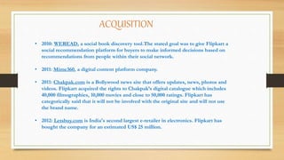 ACQUISITION
• 2010: WEREAD, a social book discovery tool.The stated goal was to give Flipkart a
social recommendation platform for buyers to make informed decisions based on
recommendations from people within their social network.
• 2011: Mime360, a digital content platform company.
• 2011: Chakpak.com is a Bollywood news site that offers updates, news, photos and
videos. Flipkart acquired the rights to Chakpak’s digital catalogue which includes
40,000 filmographies, 10,000 movies and close to 50,000 ratings. Flipkart has
categorically said that it will not be involved with the original site and will not use
the brand name.
• 2012: Letsbuy.com is India's second largest e-retailer in electronics. Flipkart has
bought the company for an estimated US$ 25 million.
 