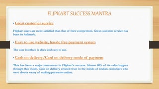 FLIPKART SUCCESS MANTRA
• Great customer service
Flipkart users are more satisfied than that of their competitors. Great customer service has
been its hallmark.
• Easy to use website, hassle free payment system
The user interface is sleek and easy to use.
• Cash on delivery/Card on delivery mode of payment
This has been a major instrument in Flipkart’s success. Almost 60% of its sales happen
through this mode. Cash on delivery created trust in the minds of Indian customers who
were always weary of making payments online.
 