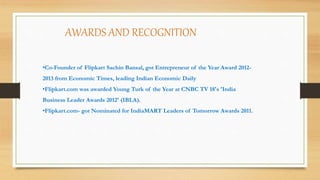 •Co-Founder of Flipkart Sachin Bansal, got Entrepreneur of the Year Award 2012-
2013 from Economic Times, leading Indian Economic Daily.
•Flipkart.com was awarded Young Turk of the Year at CNBC TV 18's 'India
Business Leader Awards 2012' (IBLA).
•Flipkart.com- got Nominated for IndiaMART Leaders of Tomorrow Awards 2011.
AWARDS AND RECOGNITION
 