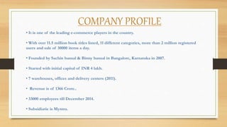 COMPANY PROFILE
• It is one of the leading e-commerce players in the country.
• With over 11.5 million book titles listed, 11 different categories, more than 2 million registered
users and sale of 30000 items a day.
• Founded by Sachin bansal & Binny bansal in Bangalore, Karnataka in 2007.
• Started with initial capital of INR 4 lakh.
• 7 warehouses, offices and delivery centers (2011).
• Revenue is of 1366 Crore..
• 33000 employees till December 2014.
• Subsidiarie is Myntra.
 