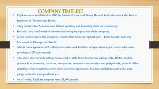 COMPANY TIMELINE• Flipkart was established in 2007 by Sachin Bansal and Binny Bansal, both alumni of the Indian
Institute of Technology Delhi.
• They worked for Amazon.com before quitting and founding their own company.
• Initially they used word of mouth marketing to popularize their company.
• A few months later, the company sold its first book on flipkart.com - John Woods' Leaving
Microsoft to Change the World.
• Also it had experienced 2 million unit sales and 4 million unique vistors per month with sales
growing at 25% per month
• The store started with selling books and in 2010 branched out to selling CDs, DVDs, mobile
phones & accessories, cameras, computers, computer accessories and peripherals, pens & office
supplies, other electronic items such as home appliances, kitchen appliances, personal care
gadgets, health care products etc.
• As of today, Flipkart employs over 33,000 people.
 