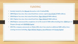 FUNDING
• Initially funded by the Bansals themselves with 4 Lakhs(INR).
• 2009:Flipkart has since then raised fund from venture capital Accel India (US$10 million).
• 2010:Flipkart has since then raised fund from Tiger Global (US$10 million).
• 2011: Flipkart has since then raised fund from Tiger Global (US$20 million).
• 2012:Flipkart announced the completion of its 4th round of $150 million funding from MIH (part of
Naspers Group) and ICONIQ Capital.
• 2013:The company announced, on 10 July 2013, that it has raised an additional $200 million from
existing investors including Tiger Global, Naspers, Accel Partners and Iconiq Capital.
 