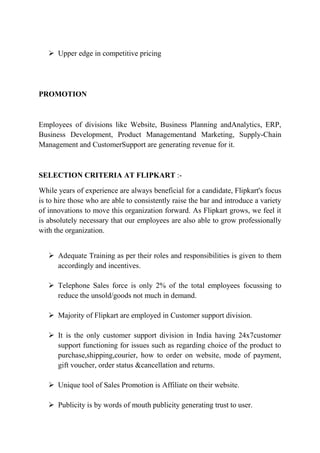  Upper edge in competitive pricing 
PROMOTION 
Employees of divisions like Website, Business Planning andAnalytics, ERP, 
Business Development, Product Managementand Marketing, Supply-Chain 
Management and CustomerSupport are generating revenue for it. 
SELECTION CRITERIA AT FLIPKART :- 
While years of experience are always beneficial for a candidate, Flipkart's focus 
is to hire those who are able to consistently raise the bar and introduce a variety 
of innovations to move this organization forward. As Flipkart grows, we feel it 
is absolutely necessary that our employees are also able to grow professionally 
with the organization. 
 Adequate Training as per their roles and responsibilities is given to them 
accordingly and incentives. 
 Telephone Sales force is only 2% of the total employees focussing to 
reduce the unsold/goods not much in demand. 
 Majority of Flipkart are employed in Customer support division. 
 It is the only customer support division in India having 24x7customer 
support functioning for issues such as regarding choice of the product to 
purchase,shipping,courier, how to order on website, mode of payment, 
gift voucher, order status &cancellation and returns. 
 Unique tool of Sales Promotion is Affiliate on their website. 
 Publicity is by words of mouth publicity generating trust to user. 
 