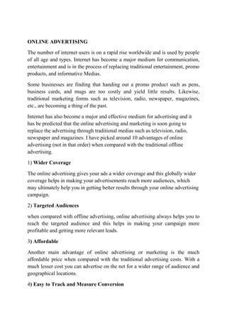 ONLINE ADVERTISING 
The number of internet users is on a rapid rise worldwide and is used by people 
of all age and types. Internet has become a major medium for communication, 
entertainment and is in the process of replacing traditional entertainment, promo 
products, and informative Medias. 
Some businesses are finding that handing out a promo product such as pens, 
business cards, and mugs are too costly and yield little results. Likewise, 
traditional marketing forms such as television, radio, newspaper, magazines, 
etc., are becoming a thing of the past. 
Internet has also become a major and effective medium for advertising and it 
has be predicted that the online advertising and marketing is soon going to 
replace the advertising through traditional medias such as television, radio, 
newspaper and magazines. I have picked around 10 advantages of online 
advertising (not in that order) when compared with the traditional offline 
advertising. 
1) Wider Coverage 
The online advertising gives your ads a wider coverage and this globally wider 
coverage helps in making your advertisements reach more audiences, which 
may ultimately help you in getting better results through your online advertising 
campaign. 
2) Targeted Audiences 
when compared with offline advertising, online advertising always helps you to 
reach the targeted audience and this helps in making your campaign more 
profitable and getting more relevant leads. 
3) Affordable 
Another main advantage of online advertising or marketing is the much 
affordable price when compared with the traditional advertising costs. With a 
much lesser cost you can advertise on the net for a wider range of audience and 
geographical locations. 
4) Easy to Track and Measure Conversion 
 