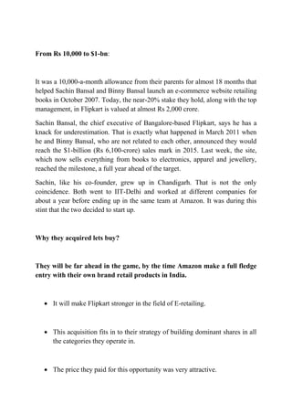 From Rs 10,000 to $1-bn: 
It was a 10,000-a-month allowance from their parents for almost 18 months that 
helped Sachin Bansal and Binny Bansal launch an e-commerce website retailing 
books in October 2007. Today, the near-20% stake they hold, along with the top 
management, in Flipkart is valued at almost Rs 2,000 crore. 
Sachin Bansal, the chief executive of Bangalore-based Flipkart, says he has a 
knack for underestimation. That is exactly what happened in March 2011 when 
he and Binny Bansal, who are not related to each other, announced they would 
reach the $1-billion (Rs 6,100-crore) sales mark in 2015. Last week, the site, 
which now sells everything from books to electronics, apparel and jewellery, 
reached the milestone, a full year ahead of the target. 
Sachin, like his co-founder, grew up in Chandigarh. That is not the only 
coincidence. Both went to IIT-Delhi and worked at different companies for 
about a year before ending up in the same team at Amazon. It was during this 
stint that the two decided to start up. 
Why they acquired lets buy? 
They will be far ahead in the game, by the time Amazon make a full fledge 
entry with their own brand retail products in India. 
 It will make Flipkart stronger in the field of E-retailing. 
 This acquisition fits in to their strategy of building dominant shares in all 
the categories they operate in. 
 The price they paid for this opportunity was very attractive. 
 