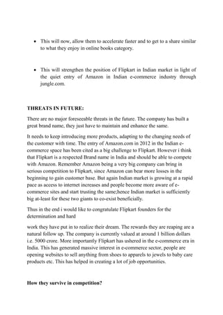  This will now, allow them to accelerate faster and to get to a share similar 
to what they enjoy in online books category. 
 This will strengthen the position of Flipkart in Indian market in light of 
the quiet entry of Amazon in Indian e-commerce industry through 
jungle.com. 
THREATS IN FUTURE: 
There are no major foreseeable threats in the future. The company has built a 
great brand name, they just have to maintain and enhance the same. 
It needs to keep introducing more products, adapting to the changing needs of 
the customer with time. The entry of Amazon.com in 2012 in the Indian e-commerce 
space has been cited as a big challenge to Flipkart. However i think 
that Flipkart is a respected Brand name in India and should be able to compete 
with Amazon. Remember Amazon being a very big company can bring in 
serious competition to Flipkart, since Amazon can bear more losses in the 
beginning to gain customer base. But again Indian market is growing at a rapid 
pace as access to internet increases and people become more aware of e-commerce 
sites and start trusting the same;hence Indian market is sufficiently 
big at-least for these two giants to co-exist beneficially. 
Thus in the end i would like to congratulate Flipkart founders for the 
determination and hard 
work they have put in to realize their dream. The rewards they are reaping are a 
natural follow up. The company is currently valued at around 1 billion dollars 
i.e. 5000 crore. More importantly Flipkart has ushered in the e-commerce era in 
India. This has generated massive interest in e-commerce sector, people are 
opening websites to sell anything from shoes to apparels to jewels to baby care 
products etc. This has helped in creating a lot of job opportunities. 
How they survive in competition? 
 