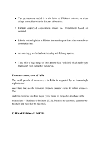  The procurement model is at the heart of Flipkart’s success, as most 
delays or troubles occur in this part of business. 
 Flipkart employed consignment model i.e. procurement based on 
demand. 
 It is the robust logistics at Flipkart that sets it apart from other wannabe e-commerce 
sites. 
 An amazingly well-oiled warehousing and delivery system. 
 They offer a huge range of titles (more than 7 million) which really sets 
them apart from the rest of the crowd. 
E-commerce ecosystem of India 
The rapid growth of e-commerce in India is supported by an increasingly 
sophisticated 
ecosystem that speeds consumer products makers’ goods to online shoppers. 
The 
sector is classified into four major types, based on the parties involved in the 
transactions – Business-to-business (B2B), business-to-customer, customer-to-business 
and customer-to-customer. 
FLIPKARTS DIWALI OFFER: 
 