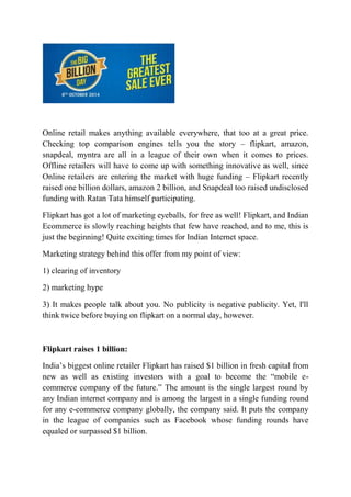 Online retail makes anything available everywhere, that too at a great price. 
Checking top comparison engines tells you the story – flipkart, amazon, 
snapdeal, myntra are all in a league of their own when it comes to prices. 
Offline retailers will have to come up with something innovative as well, since 
Online retailers are entering the market with huge funding – Flipkart recently 
raised one billion dollars, amazon 2 billion, and Snapdeal too raised undisclosed 
funding with Ratan Tata himself participating. 
Flipkart has got a lot of marketing eyeballs, for free as well! Flipkart, and Indian 
Ecommerce is slowly reaching heights that few have reached, and to me, this is 
just the beginning! Quite exciting times for Indian Internet space. 
Marketing strategy behind this offer from my point of view: 
1) clearing of inventory 
2) marketing hype 
3) It makes people talk about you. No publicity is negative publicity. Yet, I'll 
think twice before buying on flipkart on a normal day, however. 
Flipkart raises 1 billion: 
India’s biggest online retailer Flipkart has raised $1 billion in fresh capital from 
new as well as existing investors with a goal to become the “mobile e-commerce 
company of the future.” The amount is the single largest round by 
any Indian internet company and is among the largest in a single funding round 
for any e-commerce company globally, the company said. It puts the company 
in the league of companies such as Facebook whose funding rounds have 
equaled or surpassed $1 billion. 
 