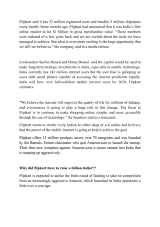 Flipkart said it has 22 million registered users and handles 5 million shipments 
every month. Some months ago, Flipkart had announced that it was India’s first 
online retailer to hit $1 billion in gross merchandise value. “These numbers 
were unheard of a few years back and we are excited about the scale we have 
managed to achieve. But what is even more exciting is the huge opportunity that 
we still see before us,” the company said in a media release. 
Co-founders Sachin Bansal and Binny Bansal said the capital would be used to 
make long-term strategic investments in India, especially in mobile technology. 
India currently has 243 million internet users but the user base is galloping as 
users with smart phones capable of accessing the internet proliferate rapidly. 
India will have over half-a-billion mobile internet users by 2020, Flipkart 
estimates. 
“We believe the internet will improve the quality of life for millions of Indians, 
and e-commerce is going to play a huge role in this change. The focus at 
Flipkart is to continue to make shopping online simpler and more accessible 
through the use of technology,” the founders said in a statement. 
Flipkart wants to enable every Indian to either shop or sell online and believes 
that the power of the mobile internet is going to help it achieve the goal 
Flipkart offers 15 million products across over 70 categories and was founded 
by the Bansals, former classmates who quit Amazon.com to launch the startup. 
Their firm now competes against Amazon.com, a recent entrant into India that 
is ramping up aggressively. 
Why did flipkart have to raise a billion dollar?? 
Flipkart is expected to utilise the fresh round of funding to take on competition 
from an increasingly aggressive Amazon, which launched its India operations a 
little over a year ago. 
 