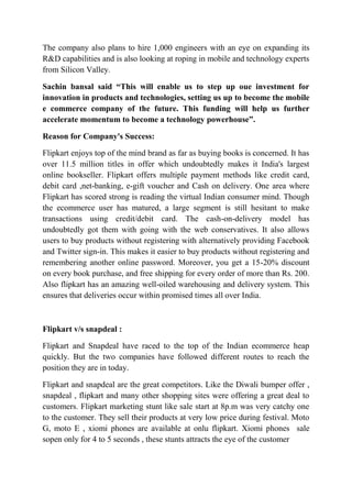 The company also plans to hire 1,000 engineers with an eye on expanding its 
R&D capabilities and is also looking at roping in mobile and technology experts 
from Silicon Valley. 
Sachin bansal said “This will enable us to step up oue investment for 
innovation in products and technologies, setting us up to become the mobile 
e commerce company of the future. This funding will help us further 
accelerate momentum to become a technology powerhouse”. 
Reason for Company's Success: 
Flipkart enjoys top of the mind brand as far as buying books is concerned. It has 
over 11.5 million titles in offer which undoubtedly makes it India's largest 
online bookseller. Flipkart offers multiple payment methods like credit card, 
debit card ,net-banking, e-gift voucher and Cash on delivery. One area where 
Flipkart has scored strong is reading the virtual Indian consumer mind. Though 
the ecommerce user has matured, a large segment is still hesitant to make 
transactions using credit/debit card. The cash-on-delivery model has 
undoubtedly got them with going with the web conservatives. It also allows 
users to buy products without registering with alternatively providing Facebook 
and Twitter sign-in. This makes it easier to buy products without registering and 
remembering another online password. Moreover, you get a 15-20% discount 
on every book purchase, and free shipping for every order of more than Rs. 200. 
Also flipkart has an amazing well-oiled warehousing and delivery system. This 
ensures that deliveries occur within promised times all over India. 
Flipkart v/s snapdeal : 
Flipkart and Snapdeal have raced to the top of the Indian ecommerce heap 
quickly. But the two companies have followed different routes to reach the 
position they are in today. 
Flipkart and snapdeal are the great competitors. Like the Diwali bumper offer , 
snapdeal , flipkart and many other shopping sites were offering a great deal to 
customers. Flipkart marketing stunt like sale start at 8p.m was very catchy one 
to the customer. They sell their products at very low price during festival. Moto 
G, moto E , xiomi phones are available at onlu flipkart. Xiomi phones sale 
sopen only for 4 to 5 seconds , these stunts attracts the eye of the customer 
 