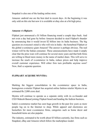 Snapdeal is also one of the leading online store. 
Amazon: android one are the best deal in recent days. At the beginning it was 
only sold on this site but now it is available at ebay also at a bit high price. 
Amazon v/s flipkart: 
Flipkart just announced a $1 billion financing round a couple days back. And 
not even a day had gone by before Amazon decided to steal Filpkart's thunder 
by announcing that it would invest $2 billion into its India business. The big 
question on everyone's mind is who will win in India - the homebred Flipkart or 
the global e-commerce giant Amazon? The answer is perhaps obvious. The real 
winner will be the Indian consumer. These announcements have made it amply 
clear that the price wars will continue for several more years and that both firms 
are willing to bleed more money in the name of market share. This will serve to 
increase the reach of e-commerce in India, reduce prices and help improve 
overall customer experience. Will either firm turn profitable anytime soon? 
Now, that's a separate question. 
FLIPKART ACQUIRE MYNTRA: 
Marking the biggest consolidation in the e-commerce space in India, 
homegrown e-retailer Flipkart has acquired online fashion retailer Myntra in an 
estimated Rs 2,000 crore deal. 
Myntra will continue to operate as a separate entity with its co-founder and 
CEO Mukesh Bansal joining Flipkart board and heading the fashion business. 
India's e-commerce market has seen huge growth in the past few years as more 
people log on to the Internet to shop. While apparel and electronics are 
bestsellers for most e-commerce firms, categories such as home decor and 
household items are also popular. 
The industry, estimated to be worth about $3 billion currently, has firms such as 
Snapdeal, eBay and Amazon which follow the marketplace model. 
 