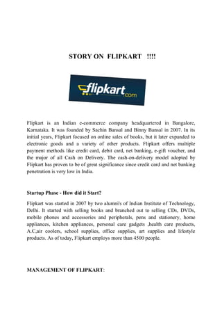 STORY ON FLIPKART !!!! 
Flipkart is an Indian e-commerce company headquartered in Bangalore, 
Karnataka. It was founded by Sachin Bansal and Binny Bansal in 2007. In its 
initial years, Flipkart focused on online sales of books, but it later expanded to 
electronic goods and a variety of other products. Flipkart offers multiple 
payment methods like credit card, debit card, net banking, e-gift voucher, and 
the major of all Cash on Delivery. The cash-on-delivery model adopted by 
Flipkart has proven to be of great significance since credit card and net banking 
penetration is very low in India. 
Startup Phase - How did it Start? 
Flipkart was started in 2007 by two alumni's of Indian Institute of Technology, 
Delhi. It started with selling books and branched out to selling CDs, DVDs, 
mobile phones and accessories and peripherals, pens and stationery, home 
appliances, kitchen appliances, personal care gadgets ,health care products, 
A.C,air coolers, school supplies, office supplies, art supplies and lifestyle 
products. As of today, Flipkart employs more than 4500 people. 
MANAGEMENT OF FLIPKART: 
 