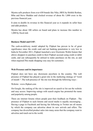 Myntra sells products from over 650 brands like Nike, HRX by Hrithik Roshan, 
Biba and Steve Madden and clocked revenue of about Rs 1,000 crore in the 
previous financial year. 
It aims to double its revenue in this financial year as it expands its seller base 
and adds products. 
Myntra has about 100 sellers on board and plans to increase this number to 
1,000 by fiscal end. 
Business Model and USP: 
The cash-on-delivery model adopted by Flipkart has proven to be of great 
significance since the credit card and net banking penetration is very low in 
India.In November 2011, Flipkart launched a new Electronic Wallet feature that 
allows shoppers to purchase credit to their Flipkart account using credit or debit 
cards, and can subsequently be utilised to make purchases on the site, as and 
when required.This made shopping very easy for customers. 
Web Presence and its importance 
Flipkart does not have any showroom anywhere in the country. The web 
presence of Flipkart has played a great role in the marketing strategy of “word 
of mouth “. The web presence of the site was through the following ways : 
Website : www.flipkart.com 
On Google, the ranking of the site is improved on search to list out the website 
and easy access. Improving ratings with search engine has promoted the name 
and popularity among people. 
There are internet forums where people post their feedback on Flipkart . The 
presence of Flipkart in such forums and social media is equally encouraging . 
Having a page in Facebook and having fan following in Twitter are all means 
by which the company can advertise about its new arrivals and offers. The 
company has diversified product sales into many areas that the company want to 
advertise and reach out to the world. 
 