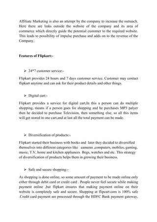 Affiliate Marketing is also an attempt by the company to increase the outreach. 
Here there are links outside the website of the company and its area of 
commerce which directly guide the potential customer to the required website. 
This leads to possibility of impulse purchase and adds on to the revenue of the 
Company. 
Features of Flipkart:- 
 24*7 customer service:- 
Flipkart provides 24 hours and 7 days customer service. Customer may contact 
flipkart anytime and can ask for their product details and other things. 
 Digital cart:- 
Flipkart provides a service for digital cart,In this a person can do multiple 
shopping, means if a person goes for shopping and he purchases MP3 palyer 
then he decided to purchase Television, then something else, so all this items 
will get stored in one cart,and at last all the total payment can be made. 
 Diversification of products:- 
Flipkart started their business with books and later they decided to diversified 
themselves into different categories like cameras ,computers, mobiles, gaming, 
music, T.V, home and kitchen appliances Begs, watches and etc. This strategy 
of diversification of products helps them in growing their business. 
 Safe and secure shopping:- 
As shopping is done online, so some amount of payment to be made online only 
either through debit card or credit card . People never feel secure while making 
payment online ,but flipkart ensures that making payment online on their 
website is completely safe and secure. Shopping at flipcart.com is 100% safe 
.Credit card payment are processed through the HDFC Bank payment gateway, 
 