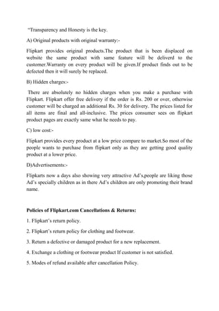 “Transparency and Honesty is the key. 
A) Original products with original warranty:- 
Flipkart provides original products.The product that is been displaced on 
website the same product with same feature will be deliverd to the 
customer.Warranty on every product will be given.If product finds out to be 
defected then it will surely be replaced. 
B) Hidden charges:- 
There are absolutely no hidden charges when you make a purchase with 
Flipkart. Flipkart offer free delivery if the order is Rs. 200 or over, otherwise 
customer will be charged an additional Rs. 30 for delivery. The prices listed for 
all items are final and all-inclusive. The prices consumer sees on flipkart 
product pages are exactly same what he needs to pay. 
C) low cost:- 
Flipkart provides every product at a low price compare to market.So most of the 
people wants to purchase from flipkart only as they are getting good quality 
product at a lower price. 
D)Advertisements:- 
Flipkarts now a days also showing very attractive Ad’s,people are liking those 
Ad’s specially children as in there Ad’s children are only promoting their brand 
name. 
Policies of Flipkart.com Cancellations & Returns: 
1. Flipkart’s return policy. 
2. Flipkart’s return policy for clothing and footwear. 
3. Return a defective or damaged product for a new replacement. 
4. Exchange a clothing or footwear product If customer is not satisfied. 
5. Modes of refund available after cancellation Policy. 
 