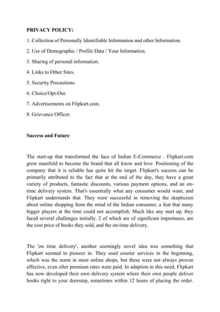 PRIVACY POLICY: 
1. Collection of Personally Identifiable Information and other Information. 
2. Use of Demographic / Profile Data / Your Information. 
3. Sharing of personal information. 
4. Links to Other Sites. 
5. Security Precautions. 
6. Choice/Opt-Out. 
7. Advertisements on Flipkart.com. 
8. Grievance Officer. 
Success and Future 
The start-up that transformed the face of Indian E-Commerce . Flipkart.com 
grew manifold to become the brand that all know and love. Positioning of the 
company that it is reliable has quite hit the target. Flipkart's success can be 
primarily attributed to the fact that at the end of the day, they have a great 
variety of products, fantastic discounts, various payment options, and an on-time 
delivery system. That's essentially what any consumer would want, and 
Flipkart understands that. They were successful in removing the skepticism 
about online shopping from the mind of the Indian consumer, a feat that many 
bigger players at the time could not accomplish. Much like any start up, they 
faced several challenges initially. 2 of which are of significant importance, are 
the cost price of books they sold, and the on-time delivery. 
The 'on time delivery', another seemingly novel idea was something that 
Flipkart seemed to pioneer in. They used courier services in the beginning, 
which was the norm in most online shops, but these were not always proven 
effective, even after premium rates were paid. In adaption to this need, Flipkart 
has now developed their own delivery system where their own people deliver 
books right to your doorstep, sometimes within 12 hours of placing the order. 
 