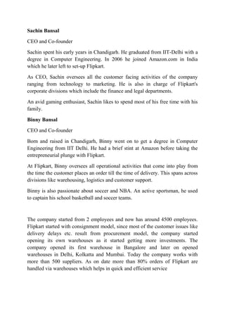 Sachin Bansal 
CEO and Co-founder 
Sachin spent his early years in Chandigarh. He graduated from IIT-Delhi with a 
degree in Computer Engineering. In 2006 he joined Amazon.com in India 
which he later left to set-up Flipkart. 
As CEO, Sachin oversees all the customer facing activities of the company 
ranging from technology to marketing. He is also in charge of Flipkart's 
corporate divisions which include the finance and legal departments. 
An avid gaming enthusiast, Sachin likes to spend most of his free time with his 
family. 
Binny Bansal 
CEO and Co-founder 
Born and raised in Chandigarh, Binny went on to get a degree in Computer 
Engineering from IIT Delhi. He had a brief stint at Amazon before taking the 
entrepreneurial plunge with Flipkart. 
At Flipkart, Binny oversees all operational activities that come into play from 
the time the customer places an order till the time of delivery. This spans across 
divisions like warehousing, logistics and customer support. 
Binny is also passionate about soccer and NBA. An active sportsman, he used 
to captain his school basketball and soccer teams. 
The company started from 2 employees and now has around 4500 employees. 
Flipkart started with consignment model, since most of the customer issues like 
delivery delays etc. result from procurement model, the company started 
opening its own warehouses as it started getting more investments. The 
company opened its first warehouse in Bangalore and later on opened 
warehouses in Delhi, Kolkatta and Mumbai. Today the company works with 
more than 500 suppliers. As on date more than 80% orders of Flipkart are 
handled via warehouses which helps in quick and efficient service 
 