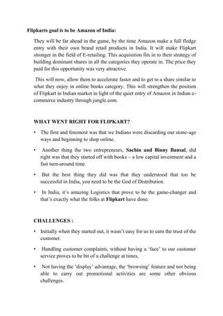 Flipkarts goal is to be Amazon of India: 
They will be far ahead in the game, by the time Amazon make a full fledge 
entry with their own brand retail products in India. It will make Flipkart 
stronger in the field of E-retailing. This acquisition fits in to their strategy of 
building dominant shares in all the categories they operate in. The price they 
paid for this opportunity was very attractive. 
This will now, allow them to accelerate faster and to get to a share similar to 
what they enjoy in online books category. This will strengthen the position 
of Flipkart in Indian market in light of the quiet entry of Amazon in Indian e-commerce 
industry through jungle.com. 
WHAT WENT RIGHT FOR FLIPKART? 
• The first and foremost was that we Indians were discarding our stone-age 
ways and beginning to shop online. 
• Another thing the two entrepreneurs, Sachin and Binny Bansal, did 
right was that they started off with books – a low capital investment and a 
fast turn-around time. 
• But the best thing they did was that they understood that too be 
successful in India, you need to be the God of Distribution. 
• In India, it’s amazing Logistics that prove to be the game-changer and 
that’s exactly what the folks at Flipkart have done. 
CHALLENGES : 
• Initially when they started out, it wasn’t easy for us to earn the trust of the 
customer. 
• Handling customer complaints, without having a ‘face’ to our customer 
service proves to be bit of a challenge at times. 
• Not having the ‘display’ advantage, the ‘browsing’ feature and not being 
able to carry out promotional activities are some other obvious 
challenges. 
 