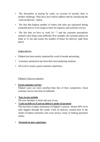 • The discomfort of paying by cards, on account of security fears is 
another challenge. They have now tried to address that by introducing the 
‘cash-on-delivery’ option. 
• The fact that highest number of orders and sales get registered during 
weekends proves to be tough at times for logistics and customer service. 
• The fact that we have to work 24 / 7 and the customer perceptions 
around it also bring some difficulty (For example, the customer places an 
order at 12 am and counts the number of hours for delivery right from 
then!) 
STRATEGY: 
• Flipkart has been mostly marketed by word of mouth advertising. 
• Customer satisfaction has been their best marketing medium. 
• All in all to create a great customer experience. 
Flipkart’s Success mantra! 
• Great customer service 
Flipkart users are more satisfied than that of their competitors. Great 
customer service has been its hallmark. 
• Easy to use website 
The user interface is sleek and easy to use. 
• Cash on delivery/Card on delivery mode of payment 
This has been a major instrument in Flipkart’s success. Almost 60% of its 
sales happen through this mode. Cash on delivery created trust in the 
minds of Indian customers who were always weary of making payments 
online. 
• Focused on user experience 
 