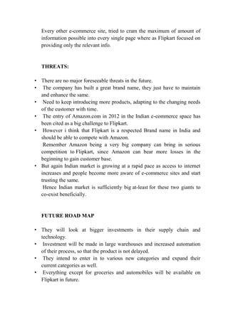Every other e-commerce site, tried to cram the maximum of amount of 
information possible into every single page where as Flipkart focused on 
providing only the relevant info. 
THREATS: 
• There are no major foreseeable threats in the future. 
• The company has built a great brand name, they just have to maintain 
and enhance the same. 
• Need to keep introducing more products, adapting to the changing needs 
of the customer with time. 
• The entry of Amazon.com in 2012 in the Indian e-commerce space has 
been cited as a big challenge to Flipkart. 
• However i think that Flipkart is a respected Brand name in India and 
should be able to compete with Amazon. 
Remember Amazon being a very big company can bring in serious 
competition to Flipkart, since Amazon can bear more losses in the 
beginning to gain customer base. 
• But again Indian market is growing at a rapid pace as access to internet 
increases and people become more aware of e-commerce sites and start 
trusting the same. 
Hence Indian market is sufficiently big at-least for these two giants to 
co-exist beneficially. 
FUTURE ROAD MAP 
• They will look at bigger investments in their supply chain and 
technology. 
• Investment will be made in large warehouses and increased automation 
of their process, so that the product is not delayed. 
• They intend to enter in to various new categories and expand their 
current categories as well. 
• Everything except for groceries and automobiles will be available on 
Flipkart in future. 
 