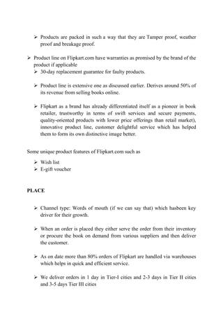  Products are packed in such a way that they are Tamper proof, weather 
proof and breakage proof. 
 Product line on Flipkart.com have warranties as promised by the brand of the 
product if applicable 
 30-day replacement guarantee for faulty products. 
 Product line is extensive one as discussed earlier. Derives around 50% of 
its revenue from selling books online. 
 Flipkart as a brand has already differentiated itself as a pioneer in book 
retailer, trustworthy in terms of swift services and secure payments, 
quality-oriented products with lower price offerings than retail market), 
innovative product line, customer delightful service which has helped 
them to form its own distinctive image better. 
Some unique product features of Flipkart.com such as 
 Wish list 
 E-gift voucher 
PLACE 
 Channel type: Words of mouth (if we can say that) which hasbeen key 
driver for their growth. 
 When an order is placed they either serve the order from their inventory 
or procure the book on demand from various suppliers and then deliver 
the customer. 
 As on date more than 80% orders of Flipkart are handled via warehouses 
which helps in quick and efficient service. 
 We deliver orders in 1 day in Tier-I cities and 2-3 days in Tier II cities 
and 3-5 days Tier III cities 
 