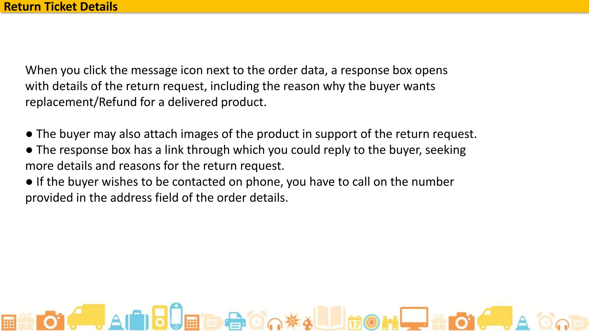 When you click the message icon next to the order data, a response box opens
with details of the return request, including the reason why the buyer wants
replacement/Refund for a delivered product.
● The buyer may also attach images of the product in support of the return request.
● The response box has a link through which you could reply to the buyer, seeking
more details and reasons for the return request.
● If the buyer wishes to be contacted on phone, you have to call on the number
provided in the address field of the order details.
Return Ticket Details
 