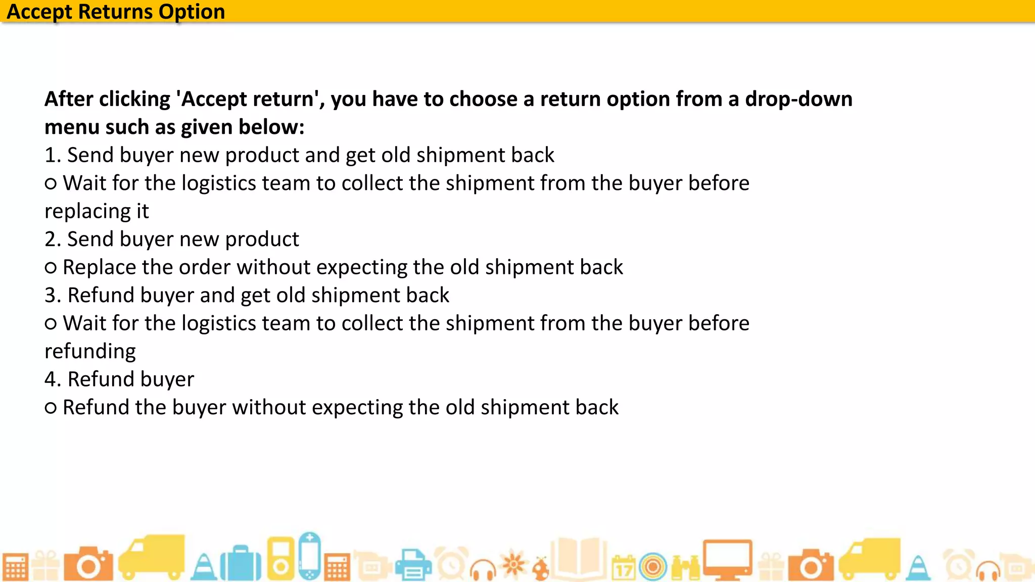 Accept Returns Option
After clicking 'Accept return', you have to choose a return option from a drop-down
menu such as given below:
1. Send buyer new product and get old shipment back
○ Wait for the logistics team to collect the shipment from the buyer before
replacing it
2. Send buyer new product
○ Replace the order without expecting the old shipment back
3. Refund buyer and get old shipment back
○ Wait for the logistics team to collect the shipment from the buyer before
refunding
4. Refund buyer
○ Refund the buyer without expecting the old shipment back
 