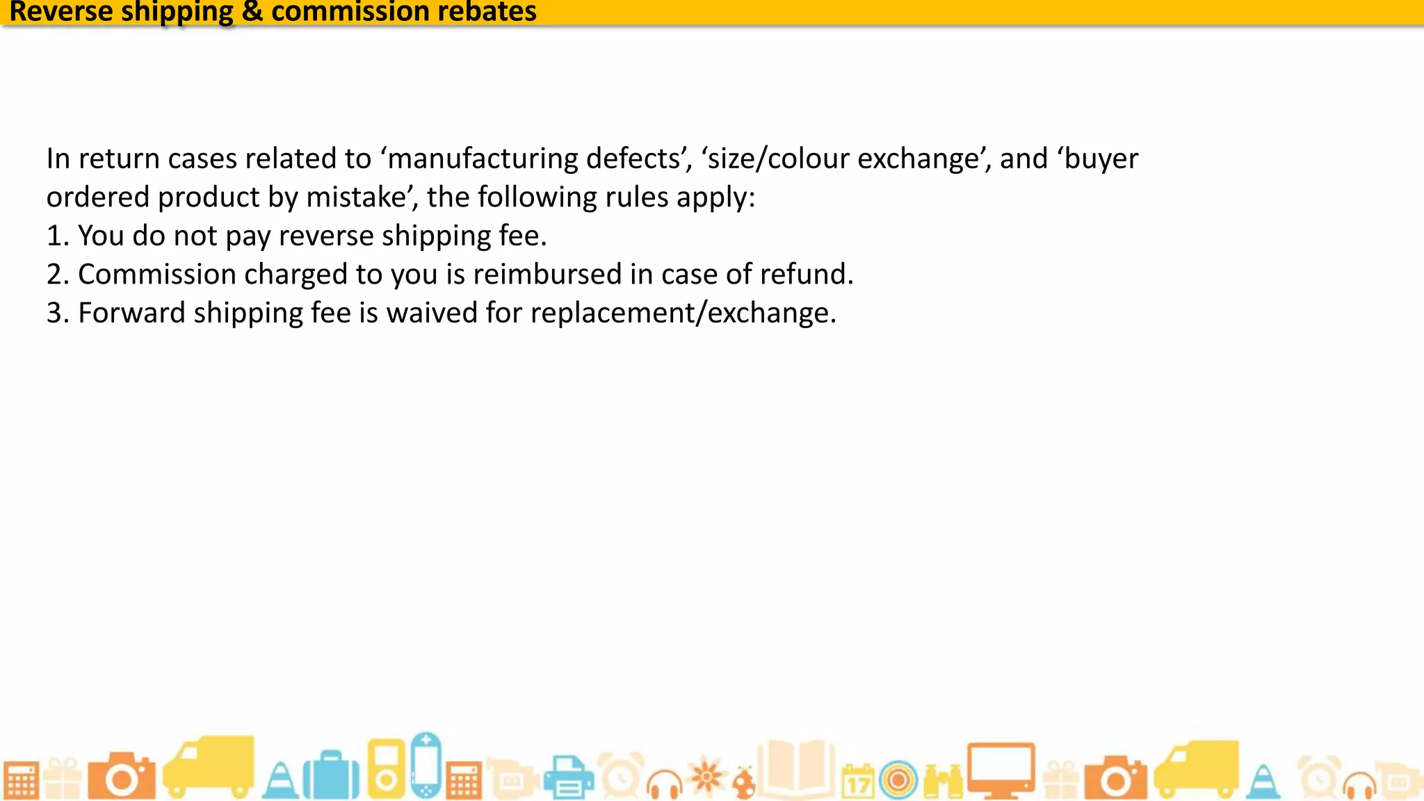 Reverse shipping & commission rebates
In return cases related to ‘manufacturing defects’, ‘size/colour exchange’, and ‘buyer
ordered product by mistake’, the following rules apply:
1. You do not pay reverse shipping fee.
2. Commission charged to you is reimbursed in case of refund.
3. Forward shipping fee is waived for replacement/exchange.
 