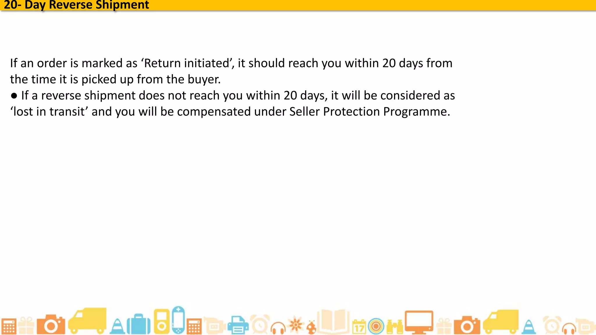 20- Day Reverse Shipment
If an order is marked as ‘Return initiated’, it should reach you within 20 days from
the time it is picked up from the buyer.
● If a reverse shipment does not reach you within 20 days, it will be considered as
‘lost in transit’ and you will be compensated under Seller Protection Programme.
 