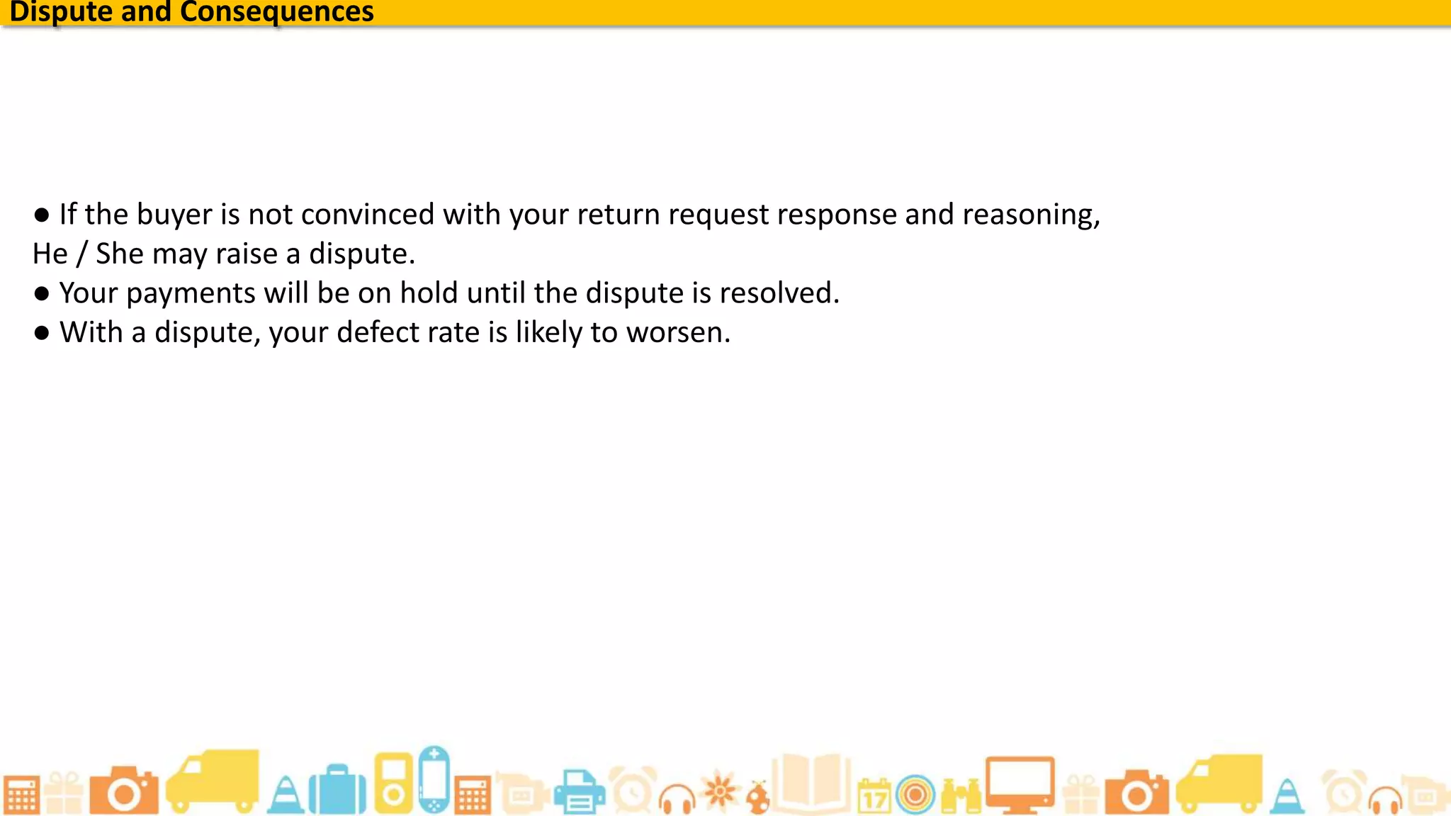 ● If the buyer is not convinced with your return request response and reasoning,
He / She may raise a dispute.
● Your payments will be on hold until the dispute is resolved.
● With a dispute, your defect rate is likely to worsen.
Dispute and Consequences
 