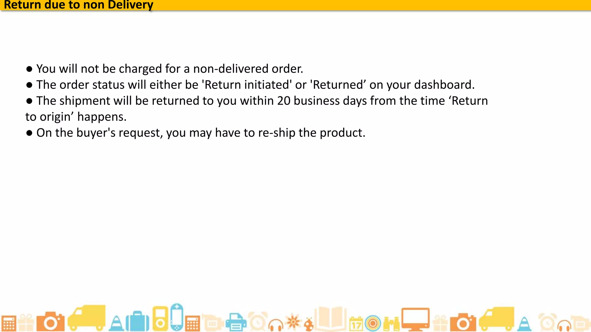 ● You will not be charged for a non-delivered order.
● The order status will either be 'Return initiated' or 'Returned’ on your dashboard.
● The shipment will be returned to you within 20 business days from the time ‘Return
to origin’ happens.
● On the buyer's request, you may have to re-ship the product.
Return due to non Delivery
 