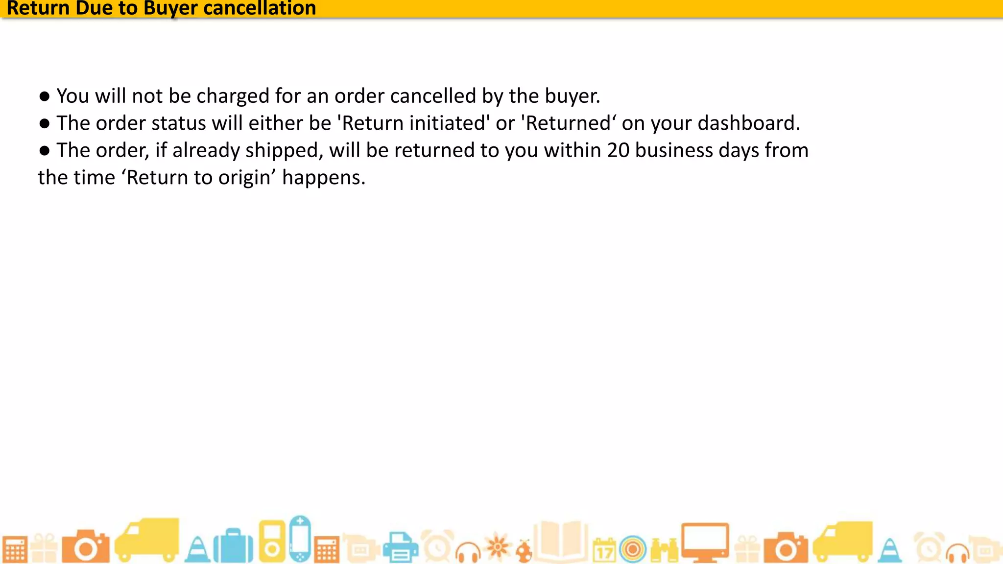 Return Due to Buyer cancellation
● You will not be charged for an order cancelled by the buyer.
● The order status will either be 'Return initiated' or 'Returned‘ on your dashboard.
● The order, if already shipped, will be returned to you within 20 business days from
the time ‘Return to origin’ happens.
 
