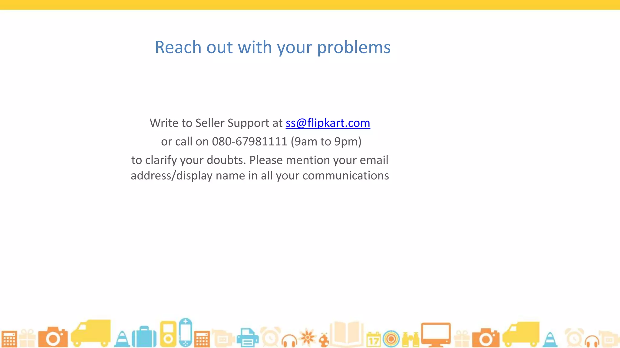 Write to Seller Support at ss@flipkart.com
or call on 080-67981111 (9am to 9pm)
to clarify your doubts. Please mention your email
address/display name in all your communications
Reach out with your problems
 