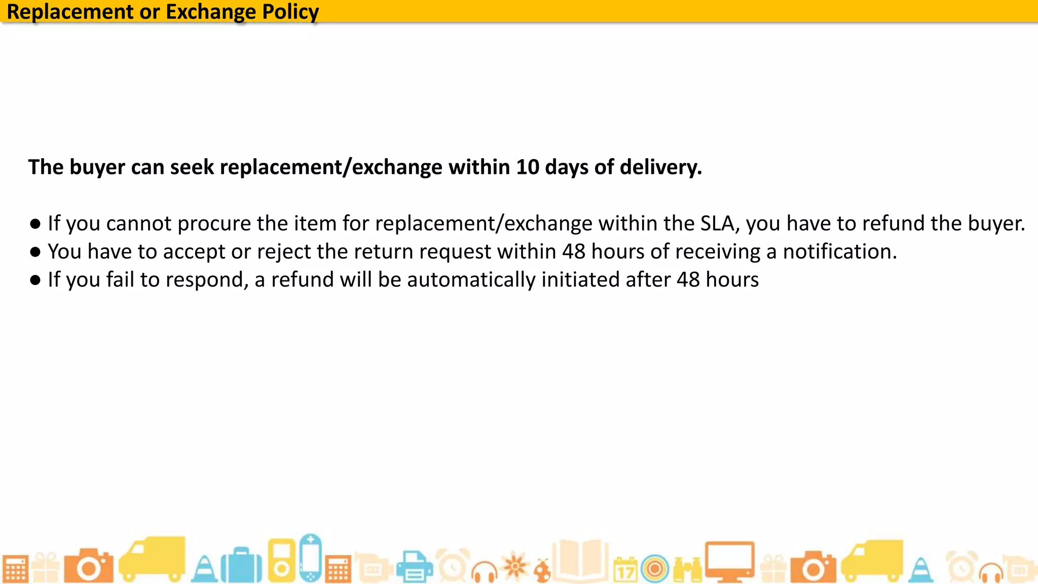 A buyer can seek replacement/exchange within 10 days of delivery, except for the categories of
Lifestyle and Books, wherein the 30 days of return policy is applicable.
● If you cannot procure the item for replacement/exchange within the SLA, you have to refund the
buyer.
● You have to accept or reject the return request within 48 hours of receiving a notification.
● If you fail to respond, a refund will be automatically initiated after 48 hours
Replacement or Exchange Policy
 
