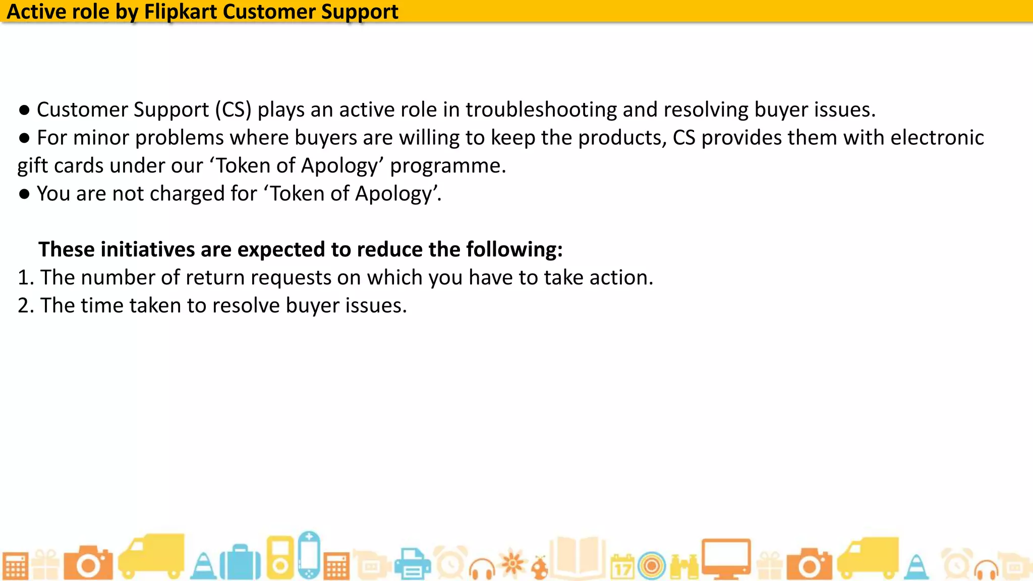 Active role by Flipkart Customer Support
● Customer Support (CS) plays an active role in troubleshooting and resolving buyer issues.
● For minor problems where buyers are willing to keep the products, CS provides them with electronic
gift cards under our ‘Token of Apology’ programme.
● You are not charged for ‘Token of Apology’.
These initiatives are expected to reduce the following:
1. The number of return requests on which you have to take action.
2. The time taken to resolve buyer issues.
 