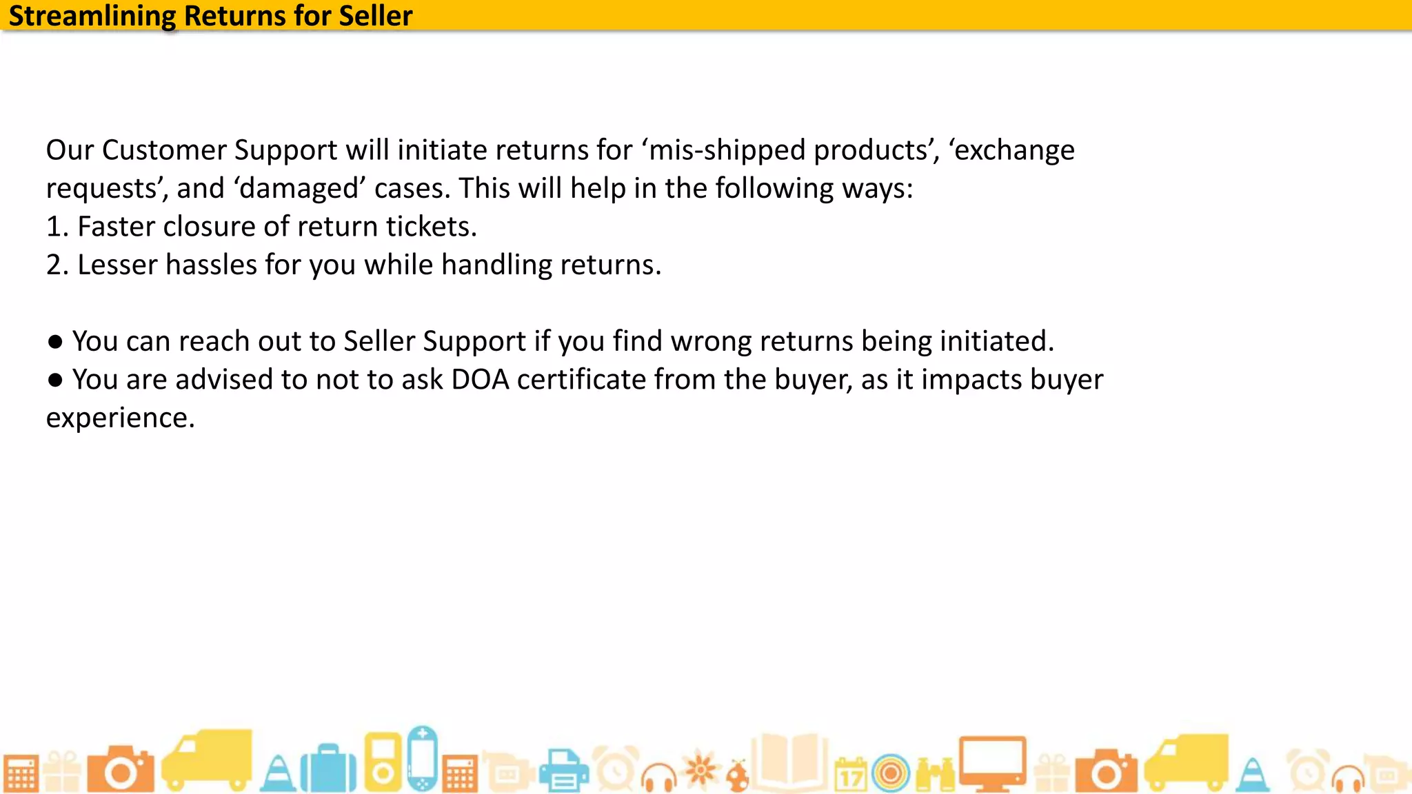 Streamlining Returns for Seller
Our Customer Support will initiate returns for ‘mis-shipped products’, ‘exchange
requests’, and ‘damaged’ cases. This will help in the following ways:
1. Faster closure of return tickets.
2. Lesser hassles for you while handling returns.
● You can reach out to Seller Support if you find wrong returns being initiated.
● You are advised to not to ask DOA certificate from the buyer, as it impacts buyer
experience.
 