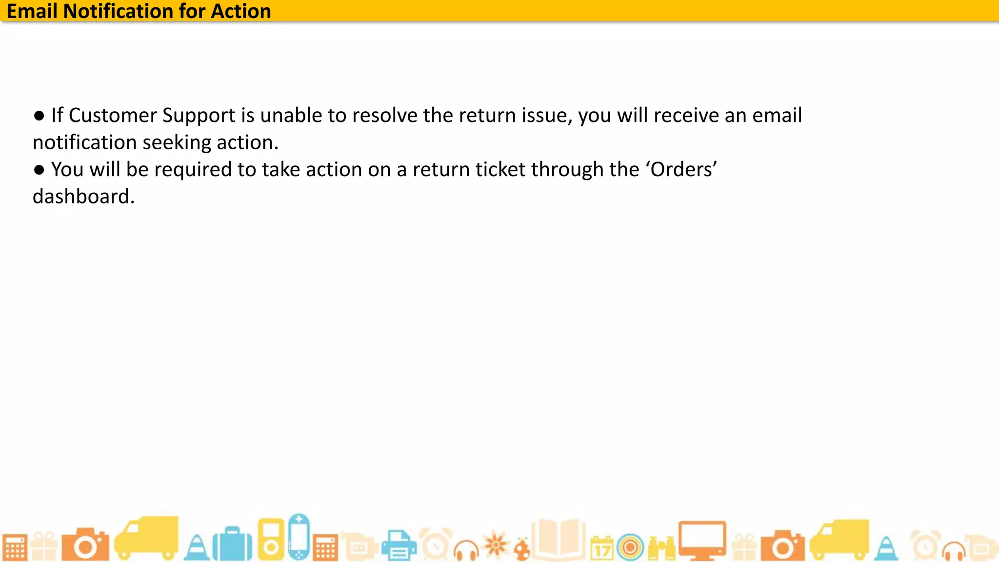 Email Notification for Action
● If Customer Support is unable to resolve the return issue, you will receive an email
notification seeking action.
● You will be required to take action on a return ticket through the ‘Orders’
dashboard.
 