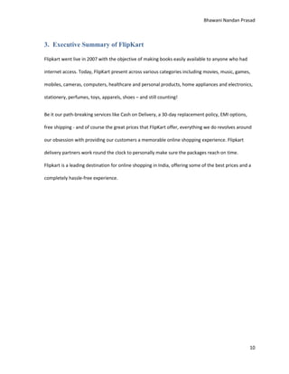 Bhawani Nandan Prasad

3. Executive Summary of FlipKart
Flipkart went live in 2007 with the objective of making books easily available to anyone who had
internet access. Today, FlipKart present across various categories including movies, music, games,
mobiles, cameras, computers, healthcare and personal products, home appliances and electronics,
stationery, perfumes, toys, apparels, shoes – and still counting!
Be it our path-breaking services like Cash on Delivery, a 30-day replacement policy, EMI options,
free shipping - and of course the great prices that FlipKart offer, everything we do revolves around
our obsession with providing our customers a memorable online shopping experience. Flipkart
delivery partners work round the clock to personally make sure the packages reach on time.
Flipkart is a leading destination for online shopping in India, offering some of the best prices and a
completely hassle-free experience.

10

 