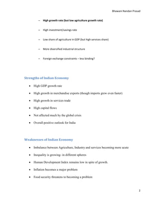 Bhawani Nandan Prasad
–

High growth rate (but low agriculture growth rate)

–

High investment/savings rate

–

Low share of agriculture in GDP (but high services share)

–

More diversified industrial structure

–

Foreign exchange constraints – less binding?

Strengths of Indian Economy


High GDP growth rate



High growth in merchandise exports (though imports grew even faster)



High growth in services trade



High capital flows



Not affected much by the global crisis



Overall positive outlook for India

Weaknesses of Indian Economy


Imbalance between Agriculture, Industry and services becoming more acute



Inequality is growing- in different spheres



Human Development Index remains low in spite of growth.



Inflation becomes a major problem



Food security threatens to becoming a problem

2

 