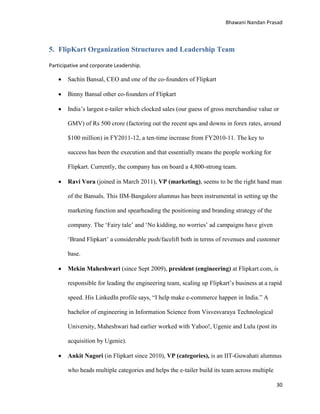 Bhawani Nandan Prasad

5. FlipKart Organization Structures and Leadership Team
Participative and corporate Leadership.



Sachin Bansal, CEO and one of the co-founders of Flipkart



Binny Bansal other co-founders of Flipkart



India‟s largest e-tailer which clocked sales (our guess of gross merchandise value or
GMV) of Rs 500 crore (factoring out the recent ups and downs in forex rates, around
$100 million) in FY2011-12, a ten-time increase from FY2010-11. The key to
success has been the execution and that essentially means the people working for
Flipkart. Currently, the company has on board a 4,800-strong team.



Ravi Vora (joined in March 2011), VP (marketing), seems to be the right hand man
of the Bansals. This IIM-Bangalore alumnus has been instrumental in setting up the
marketing function and spearheading the positioning and branding strategy of the
company. The „Fairy tale‟ and „No kidding, no worries‟ ad campaigns have given
„Brand Flipkart‟ a considerable push/facelift both in terms of revenues and customer
base.



Mekin Maheshwari (since Sept 2009), president (engineering) at Flipkart.com, is
responsible for leading the engineering team, scaling up Flipkart‟s business at a rapid
speed. His LinkedIn profile says, “I help make e-commerce happen in India.” A
bachelor of engineering in Information Science from Visvesvaraya Technological
University, Maheshwari had earlier worked with Yahoo!, Ugenie and Lulu (post its
acquisition by Ugenie).



Ankit Nagori (in Flipkart since 2010), VP (categories), is an IIT-Guwahati alumnus
who heads multiple categories and helps the e-tailer build its team across multiple
30

 