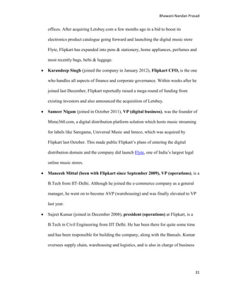 Bhawani Nandan Prasad

offices. After acquiring Letsbuy.com a few months ago in a bid to boost its
electronics product catalogue going forward and launching the digital music store
Flyte, Flipkart has expanded into pens & stationery, home appliances, perfumes and
most recently bags, belts & luggage.


Karandeep Singh (joined the company in January 2012), Flipkart CFO, is the one
who handles all aspects of finance and corporate governance. Within weeks after he
joined last December, Flipkart reportedly raised a mega round of funding from
existing investors and also announced the acquisition of Letsbuy.



Sameer Nigam (joined in October 2011), VP (digital business), was the founder of
Mime360.com, a digital distribution platform solution which hosts music streaming
for labels like Saregama, Universal Music and Inreco, which was acquired by
Flipkart last October. This made public Flipkart‟s plans of entering the digital
distribution domain and the company did launch Flyte, one of India‟s largest legal
online music stores.



Maneesh Mittal (been with Flipkart since September 2009), VP (operations), is a
B.Tech from IIT-Delhi. Although he joined the e-commerce company as a general
manager, he went on to become AVP (warehousing) and was finally elevated to VP
last year.



Sujeet Kumar (joined in December 2008), president (operations) at Flipkart, is a
B.Tech in Civil Engineering from IIT Delhi. He has been there for quite some time
and has been responsible for building the company, along with the Bansals. Kumar
oversees supply chain, warehousing and logistics, and is also in charge of business

31

 
