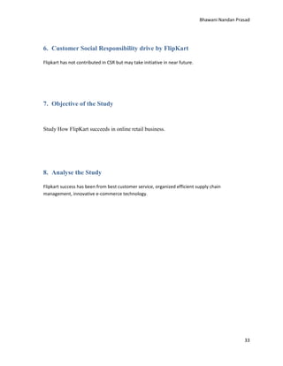 Bhawani Nandan Prasad

6. Customer Social Responsibility drive by FlipKart
Flipkart has not contributed in CSR but may take initiative in near future.

7. Objective of the Study

Study How FlipKart succeeds in online retail business.

8. Analyse the Study
Flipkart success has been from best customer service, organized efficient supply chain
management, innovative e-commerce technology.

33

 