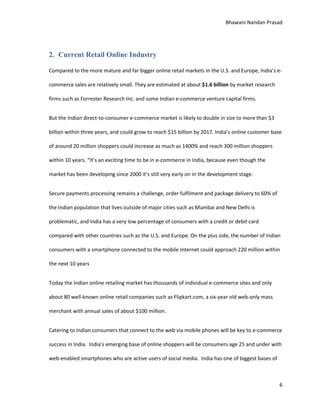 Bhawani Nandan Prasad

2. Current Retail Online Industry
Compared to the more mature and far bigger online retail markets in the U.S. and Europe, India’s ecommerce sales are relatively small. They are estimated at about $1.6 billion by market research
firms such as Forrester Research Inc. and some Indian e-commerce venture capital firms.
But the Indian direct-to-consumer e-commerce market is likely to double in size to more than $3
billion within three years, and could grow to reach $15 billion by 2017. India’s online customer base
of around 20 million shoppers could increase as much as 1400% and reach 300 million shoppers
within 10 years. “It’s an exciting time to be in e-commerce in India, because even though the
market has been developing since 2000 it’s still very early on in the development stage.
Secure payments processing remains a challenge, order fulfilment and package delivery to 60% of
the Indian population that lives outside of major cities such as Mumbai and New Delhi is
problematic, and India has a very low percentage of consumers with a credit or debit card
compared with other countries such as the U.S. and Europe. On the plus side, the number of Indian
consumers with a smartphone connected to the mobile Internet could approach 220 million within
the next 10 years
Today the Indian online retailing market has thousands of individual e-commerce sites and only
about 80 well-known online retail companies such as Flipkart.com, a six-year old web-only mass
merchant with annual sales of about $100 million.
Catering to Indian consumers that connect to the web via mobile phones will be key to e-commerce
success in India. India’s emerging base of online shoppers will be consumers age 25 and under with
web-enabled smartphones who are active users of social media. India has one of biggest bases of

6

 