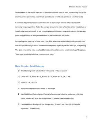 Bhawani Nandan Prasad
Facebook Fans in the world. There are 62.7 million Facebook users in India, representing 68% of the
country’s online population, according to SocialBakers, which tracks activity on social networks.
In addition, the online shopper base in India will be increasingly females who will shop with
increasing frequency online. Today the average consumer in India who shops online may do two or
three transactions per month. In just a couple years as the market grows and matures, the average
online shopper could be doing more like four to five transactions per month.
During a keynote speech at eTailing India Expo, Matrix Venture capitalist Bajaj told attendees that
venture capital funding of Indian e-commerce companies, especially smaller start-ups, is improving.
“The good news is that India now has 15 or so seed funds to invest in smaller start-ups,” Bajaj says.
“It’s a good time to be bullish on e-commerce in India.”

Major Trends – Retail Industry
 Retail Sector growth rate last Year in the world - India as second
 China - 10.7 % , India - 9.4 % , Russia - 6.7 % ,Brazil - 3.7 % , UK - 2.8 % ,
 Japan - 2.3 % ,US - 2 %
 60% of India’s population is under 24 year’s age.
 600-700 Million (Generally rural People) affords simple industrial products e.g. bicycles,
radios, textiles etc. (60% Indian Population - Common lower middle Class)
 250-300 Million afford goods like Refrigerators, Scooters and Color TVs. (25% India
Population - Middle Class)

7

 