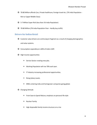 Bhawani Nandan Prasad
 70-80 Million affords Cars, Private healthcare, Foreign travel etc. (7% India Population Rich or Upper Middle Class)
 5-7 Million Super Rich (less than 1% India Population)
 70-80 Million (7% India Population Poor - Hardly buy stuffs)

Drivers for Indian Retail
 Customer value drivers are continuing to fragment as a result of changing demographics
and value systems.
 Consumption expenditure is 60% of India’s GDP.
 High Income opportunities


Service Sector creating new jobs.



Working Population will rise 70% each year.



IT Industry increasing professional opportunities.



Rising Salary Levels.



MNCs entering India and homegrown companies going global.

 Changing Attitude


From Save to Spend Nature, emphasis on personal life style



Nuclear Family



High disposable family income structure on a rise

8

 