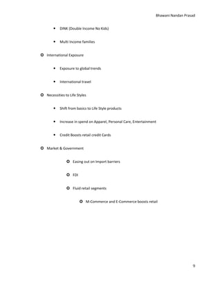 Bhawani Nandan Prasad


DINK (Double Income No Kids)



Multi Income families

 International Exposure


Exposure to global trends



International travel

 Necessities to Life Styles


Shift from basics to Life Style products



Increase in spend on Apparel, Personal Care, Entertainment



Credit Boosts retail credit Cards

 Market & Government
 Easing out on Import barriers
 FDI
 Fluid retail segments
 M-Commerce and E-Commerce boosts retail

9

 