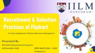 Presented By -
Recruitment & Selection
Practices of Flipkart
The Sixth Dimensions (Group 27 )
09 November 2020
A Group Assignment of Human Resource Management
MBA Batch 2020 – 2022
Trimester 2
 