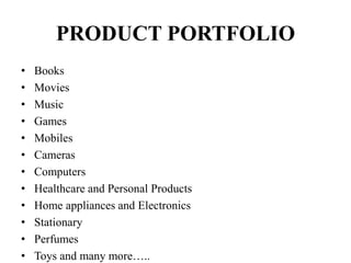 PRODUCT PORTFOLIO
• Books
• Movies
• Music
• Games
• Mobiles
• Cameras
• Computers
• Healthcare and Personal Products
• Home appliances and Electronics
• Stationary
• Perfumes
• Toys and many more…..
 