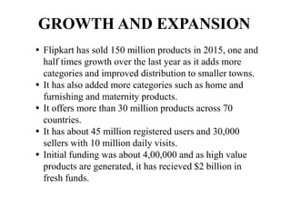 GROWTH AND EXPANSION
 Flipkart has sold 150 million products in 2015, one and
half times growth over the last year as it adds more
categories and improved distribution to smaller towns.
 It has also added more categories such as home and
furnishing and maternity products.
 It offers more than 30 million products across 70
countries.
 It has about 45 million registered users and 30,000
sellers with 10 million daily visits.
 Initial funding was about 4,00,000 and as high value
products are generated, it has recieved $2 billion in
fresh funds.
 