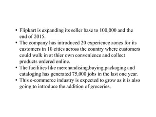 Flipkart is expanding its seller base to 100,000 and the
end of 2015.
 The company has introduced 20 experience zones for its
customers in 10 cities across the country where customers
could walk in at thier own convenience and collect
products ordered online.
 The facilities like merchandising,buying,packaging and
cataloging has generated 75,000 jobs in the last one year.
 This e-commerce industry is expected to grow as it is also
going to introduce the addition of groceries.
 